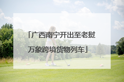 广西南宁开出至老挝万象跨境货物列车