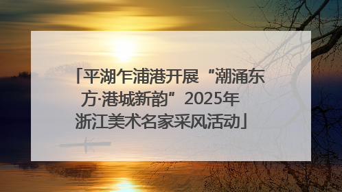 平湖乍浦港开展“潮涌东方·港城新韵”2025年浙江美术名家采风活动