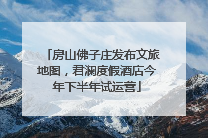 房山佛子庄发布文旅地图，君澜度假酒店今年下半年试运营