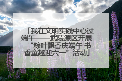 我在文明实践中心过端午——武陵源区开展“粽叶飘香庆端午 书香童趣迎六一”活动