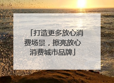 打造更多放心消费场景，擦亮放心消费城市品牌