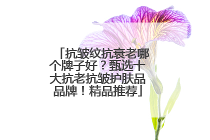 抗皱纹抗衰老哪个牌子好？甄选十大抗老抗皱护肤品品牌！精品推荐