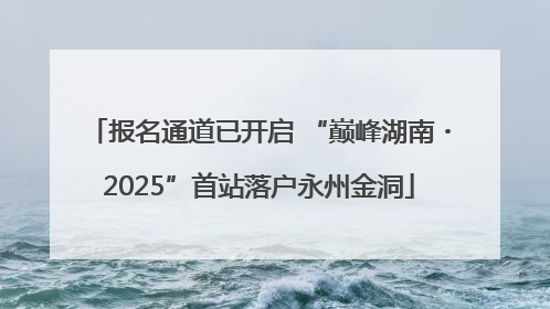 报名通道已开启 “巅峰湖南・2025”首站落户永州金洞