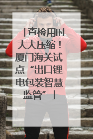 查检用时大大压缩！厦门海关试点“出口锂电包装智慧监管”
