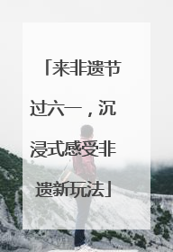来非遗节过六一，沉浸式感受非遗新玩法