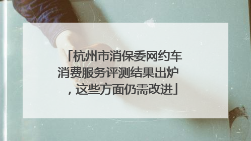 杭州市消保委网约车消费服务评测结果出炉，这些方面仍需改进
