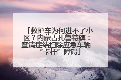 救护车为何进不了小区？内蒙古扎鲁特旗：查清症结扫除应急车辆“卡杆”障碍