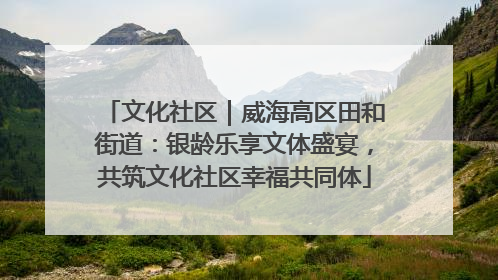 文化社区｜威海高区田和街道：银龄乐享文体盛宴，共筑文化社区幸福共同体