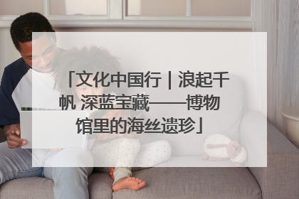 文化中国行｜浪起千帆 深蓝宝藏——博物馆里的海丝遗珍