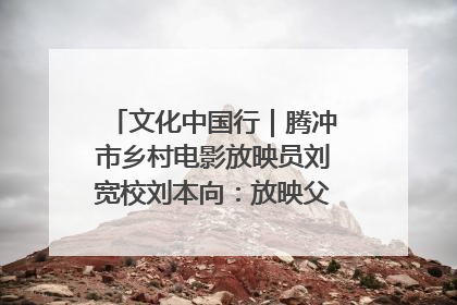 文化中国行｜腾冲市乡村电影放映员刘宽校刘本向：放映父子兵 接力光影梦