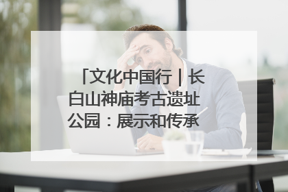文化中国行｜长白山神庙考古遗址公园：展示和传承多民族文化交融