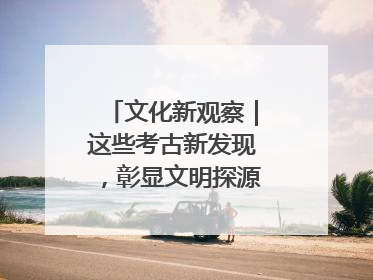 文化新观察｜这些考古新发现，彰显文明探源中的科技力量