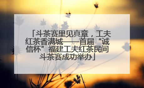 斗茶赛里见真章，工夫红茶香满城——首届“诚信杯”福建工夫红茶民间斗茶赛成功举办
