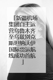 新疆机场集团自主运营乌鲁木齐至乌兹别克斯坦纳沃伊国际货运航线成功首航