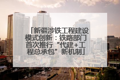 新疆涉铁工程建设模式创新：铁路部门首次推行“代建+工程总承包”新机制