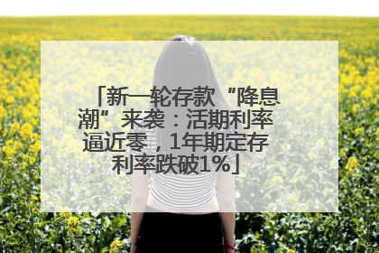 新一轮存款“降息潮”来袭：活期利率逼近零，1年期定存利率跌破1%