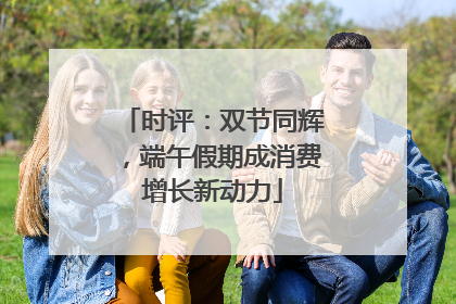 时评：双节同辉，端午假期成消费增长新动力