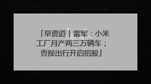 早资道｜雷军：小米工厂月产两三万辆车；曹操出行开启招股
