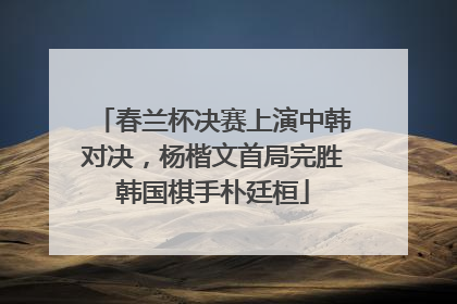 春兰杯决赛上演中韩对决，杨楷文首局完胜韩国棋手朴廷桓