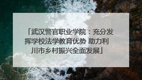 武汉警官职业学院：充分发挥学校法学教育优势 助力利川市乡村振兴全面发展