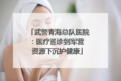武警青海总队医院：医疗巡诊到军营  资源下沉护健康