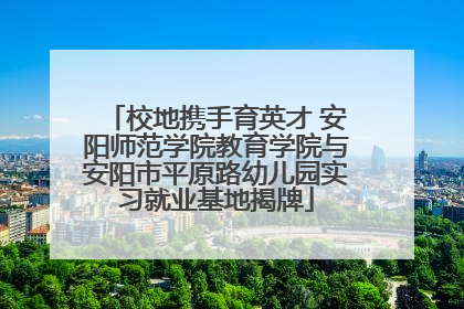 校地携手育英才 安阳师范学院教育学院与安阳市平原路幼儿园实习就业基地揭牌