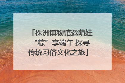 株洲博物馆邀萌娃“粽”享端午 探寻传统习俗文化之旅