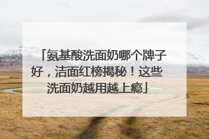 氨基酸洗面奶哪个牌子好，洁面红榜揭秘！这些洗面奶越用越上瘾