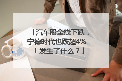 汽车股全线下跌，宁德时代也跌超4%！发生了什么？