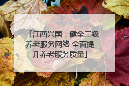 江西兴国：健全三级养老服务网络 全面提升养老服务质量