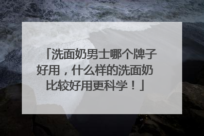 洗面奶男士哪个牌子好用，什么样的洗面奶比较好用更科学！