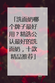洗面奶哪个牌子最好用？精选公认最好的洗面奶，十款精品推荐