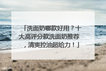 洗面奶哪款好用？十大高评分款洗面奶推荐，清爽控油超给力！