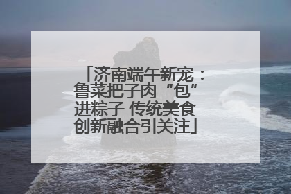 济南端午新宠：鲁菜把子肉“包”进粽子 传统美食创新融合引关注