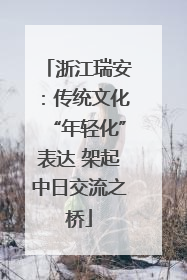 浙江瑞安：传统文化“年轻化”表达 架起中日交流之桥