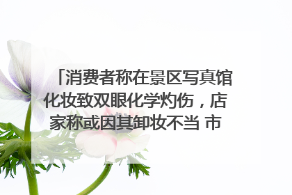 消费者称在景区写真馆化妆致双眼化学灼伤，店家称或因其卸妆不当 市场监管部门介入