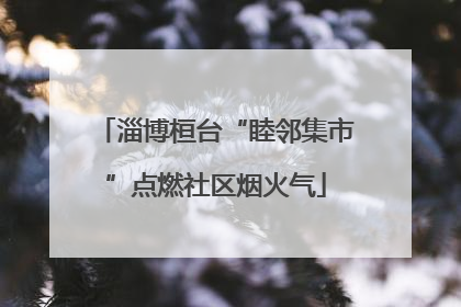 淄博桓台“睦邻集市”点燃社区烟火气