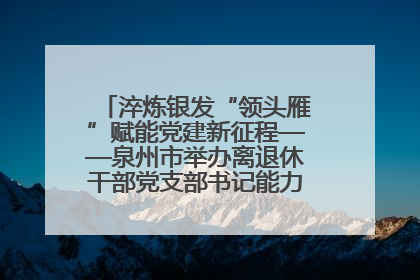 淬炼银发“领头雁”赋能党建新征程——泉州市举办离退休干部党支部书记能力建设专题培训