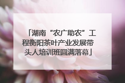 湖南“农广助农”工程衡阳茶叶产业发展带头人培训班圆满落幕