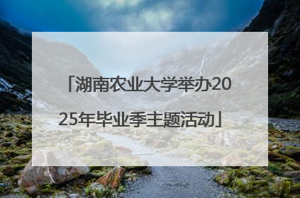 湖南农业大学举办2025年毕业季主题活动