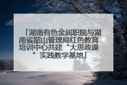 湖南有色金属职院与湖南省韶山管理局红色教育培训中心共建“大思政课”实践教学基地