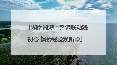 湖南湘潭：警调联动践初心 枫桥经验焕新彩