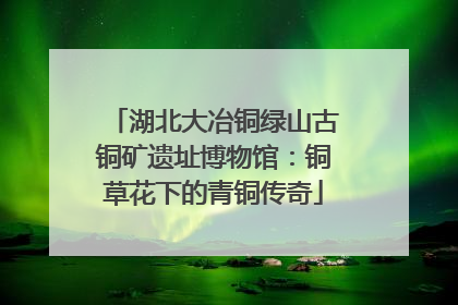 湖北大冶铜绿山古铜矿遗址博物馆：铜草花下的青铜传奇
