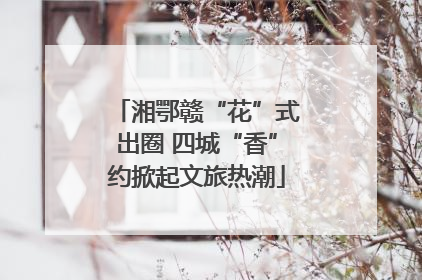 湘鄂赣“花”式出圈 四城“香”约掀起文旅热潮