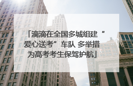 滴滴在全国多城组建“爱心送考”车队 多举措为高考考生保驾护航