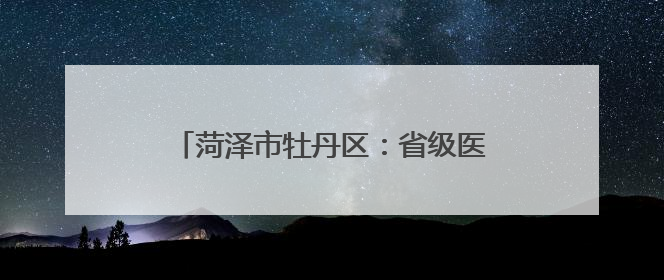 菏泽市牡丹区：省级医疗资源下沉乡村，健康教育基地扎根6村惠民生