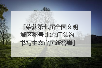 荣获第七届全国文明城区称号 北京门头沟书写生态宜居新答卷