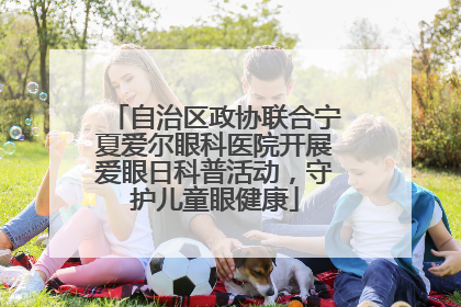 自治区政协联合宁夏爱尔眼科医院开展爱眼日科普活动，守护儿童眼健康