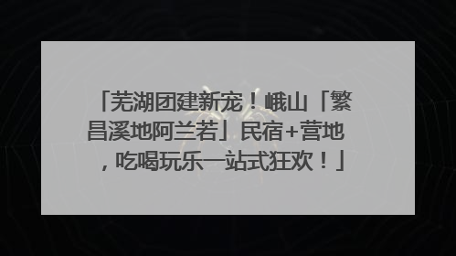 芜湖团建新宠！峨山「繁昌溪地阿兰若」民宿+营地，吃喝玩乐一站式狂欢！