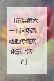 萌娃闹六一！这场活动把传统文化玩“活”了